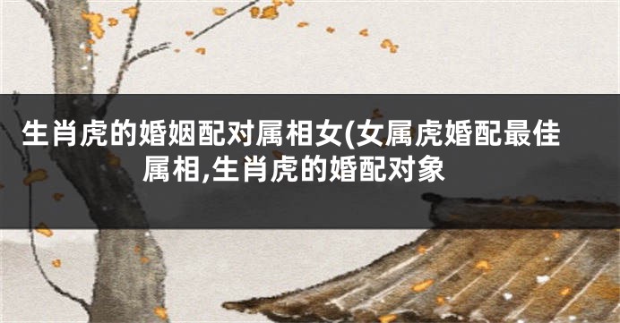 生肖虎的婚姻配对属相女(女属虎婚配最佳属相,生肖虎的婚配对象