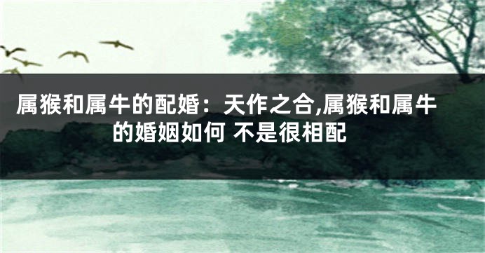 属猴和属牛的配婚：天作之合,属猴和属牛的婚姻如何 不是很相配