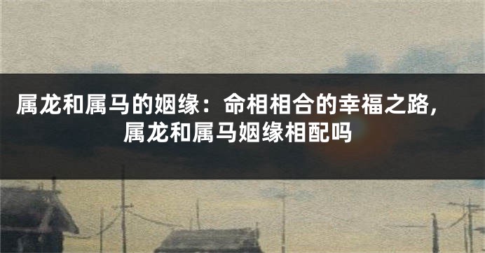 属龙和属马的姻缘：命相相合的幸福之路,属龙和属马姻缘相配吗