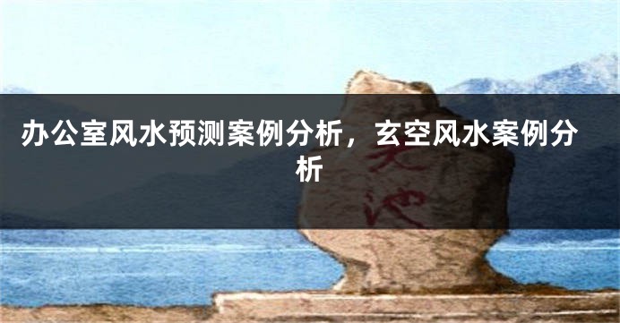 办公室风水预测案例分析，玄空风水案例分析