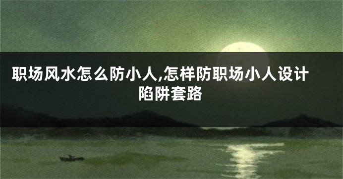 职场风水怎么防小人,怎样防职场小人设计陷阱套路