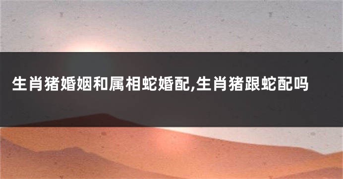 生肖猪婚姻和属相蛇婚配,生肖猪跟蛇配吗