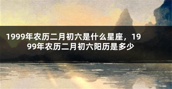 1999年农历二月初六是什么星座，1999年农历二月初六阳历是多少