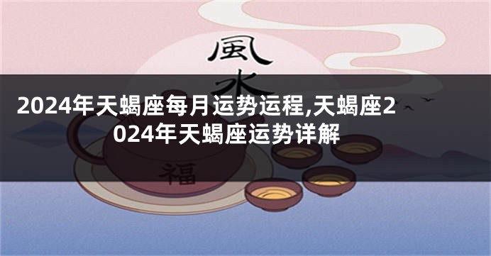 2024年天蝎座每月运势运程,天蝎座2024年天蝎座运势详解