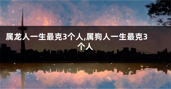 属龙人一生最克3个人,属狗人一生最克3个人