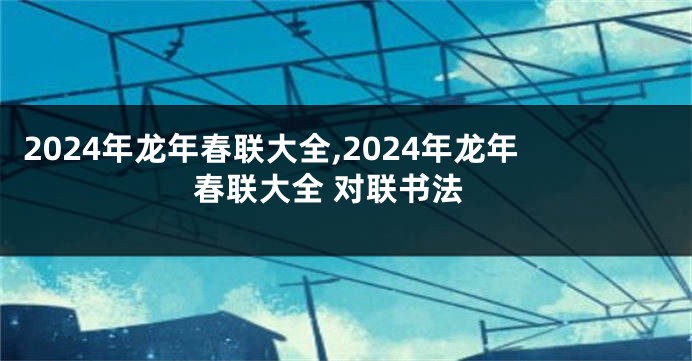 2024年龙年春联大全,2024年龙年春联大全 对联书法