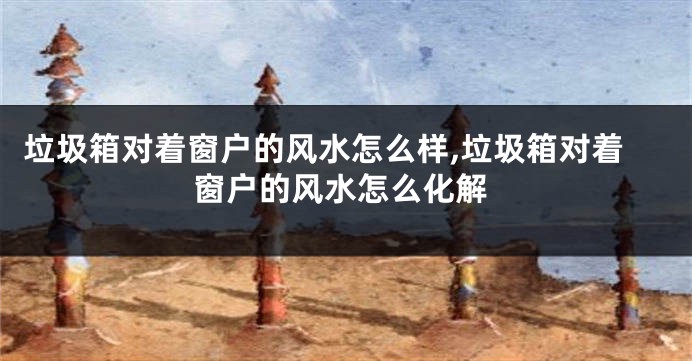 垃圾箱对着窗户的风水怎么样,垃圾箱对着窗户的风水怎么化解