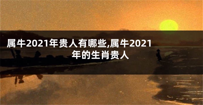 属牛2021年贵人有哪些,属牛2021年的生肖贵人