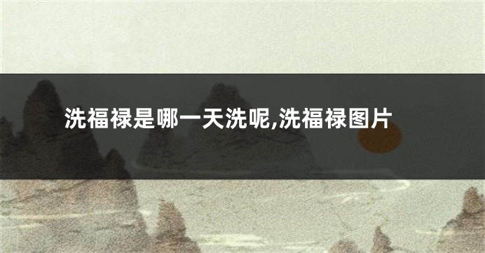 洗福禄是哪一天洗呢,洗福禄图片