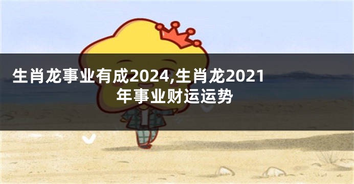 生肖龙事业有成2024,生肖龙2021年事业财运运势