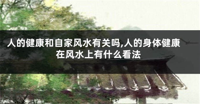 人的健康和自家风水有关吗,人的身体健康在风水上有什么看法