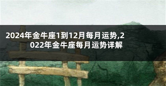 2024年金牛座1到12月每月运势,2022年金牛座每月运势详解