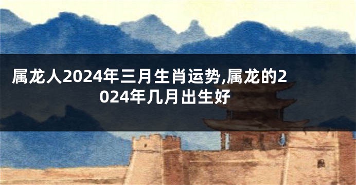 属龙人2024年三月生肖运势,属龙的2024年几月出生好