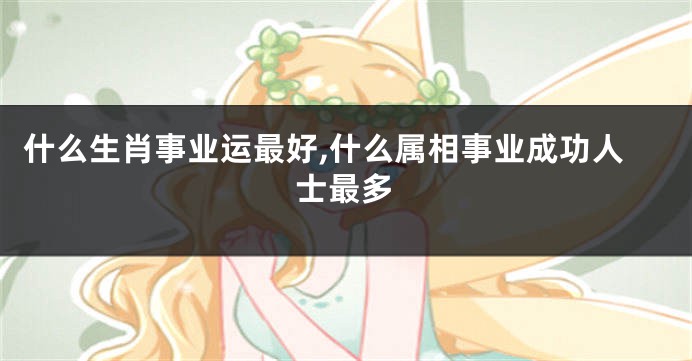 什么生肖事业运最好,什么属相事业成功人士最多