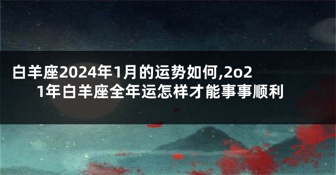 白羊座2024年1月的运势如何,2o21年白羊座全年运怎样才能事事顺利