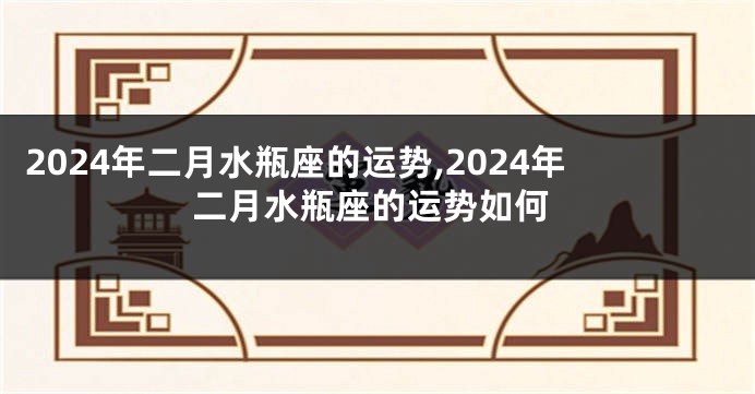 2024年二月水瓶座的运势,2024年二月水瓶座的运势如何