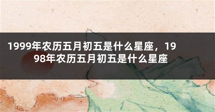 1999年农历五月初五是什么星座，1998年农历五月初五是什么星座
