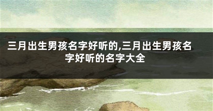 三月出生男孩名字好听的,三月出生男孩名字好听的名字大全