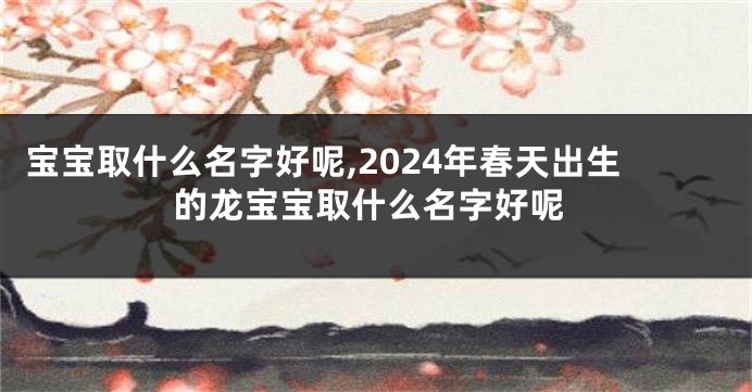 宝宝取什么名字好呢,2024年春天出生的龙宝宝取什么名字好呢