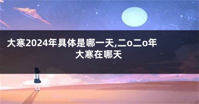 大寒2024年具体是哪一天,二o二o年大寒在哪天