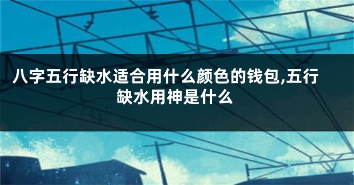 八字五行缺水适合用什么颜色的钱包,五行缺水用神是什么