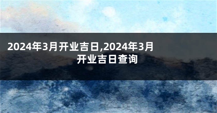 2024年3月开业吉日,2024年3月开业吉日查询
