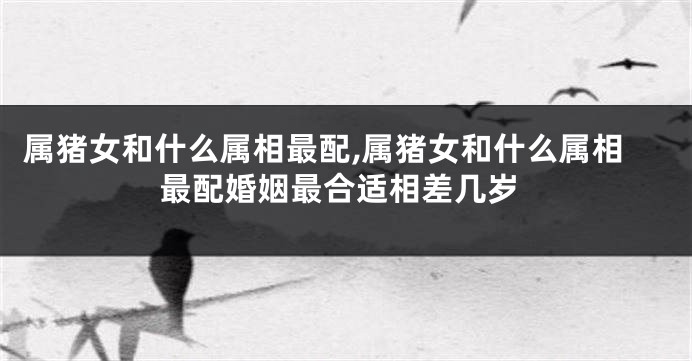 属猪女和什么属相最配,属猪女和什么属相最配婚姻最合适相差几岁