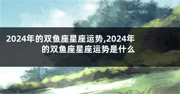 2024年的双鱼座星座运势,2024年的双鱼座星座运势是什么