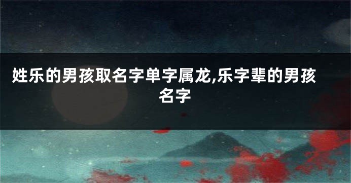 姓乐的男孩取名字单字属龙,乐字辈的男孩名字