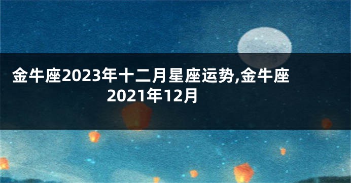 金牛座2023年十二月星座运势,金牛座2021年12月