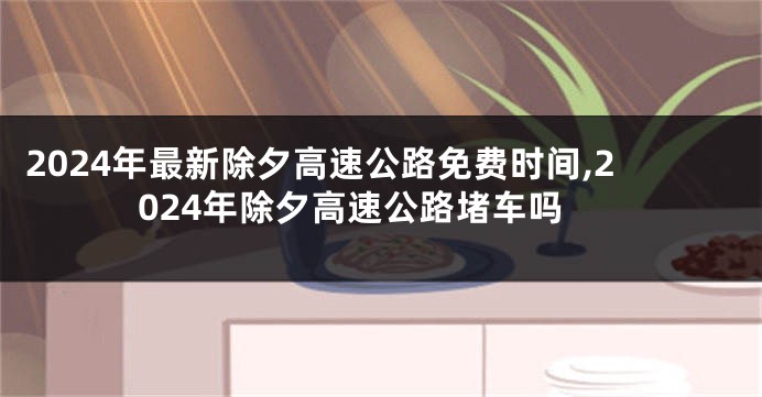 2024年最新除夕高速公路免费时间,2024年除夕高速公路堵车吗
