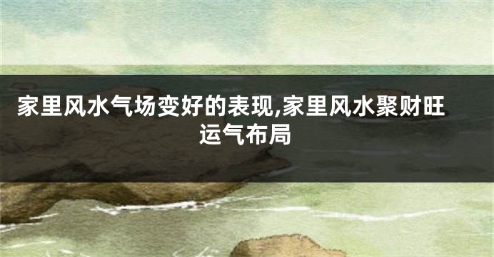 家里风水气场变好的表现,家里风水聚财旺运气布局