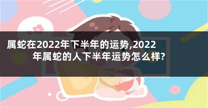 属蛇在2022年下半年的运势,2022年属蛇的人下半年运势怎么样?