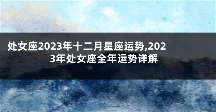 处女座2023年十二月星座运势,2023年处女座全年运势详解