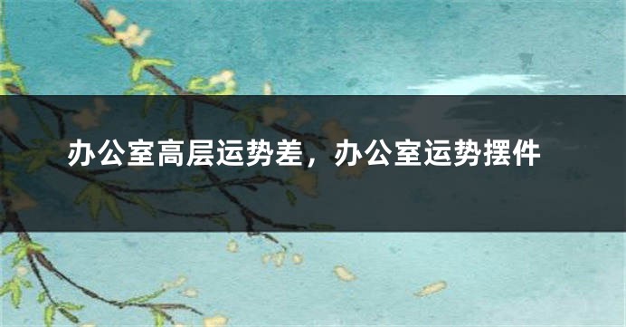 办公室高层运势差，办公室运势摆件