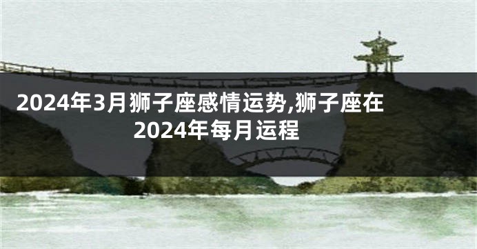 2024年3月狮子座感情运势,狮子座在2024年每月运程