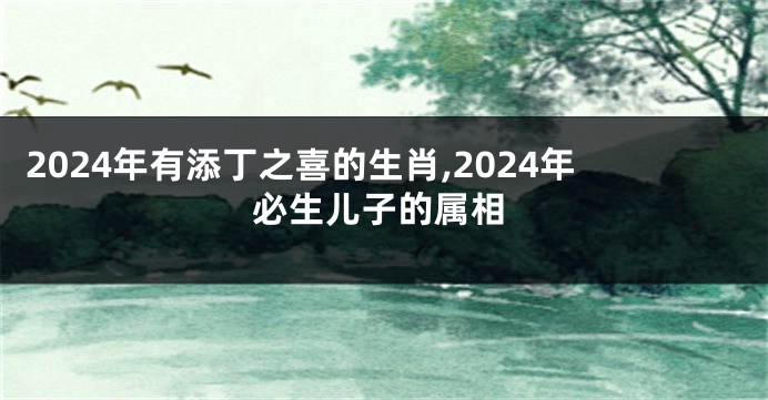 2024年有添丁之喜的生肖,2024年必生儿子的属相