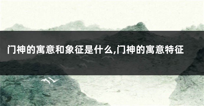 门神的寓意和象征是什么,门神的寓意特征