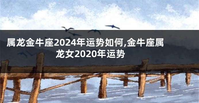 属龙金牛座2024年运势如何,金牛座属龙女2020年运势