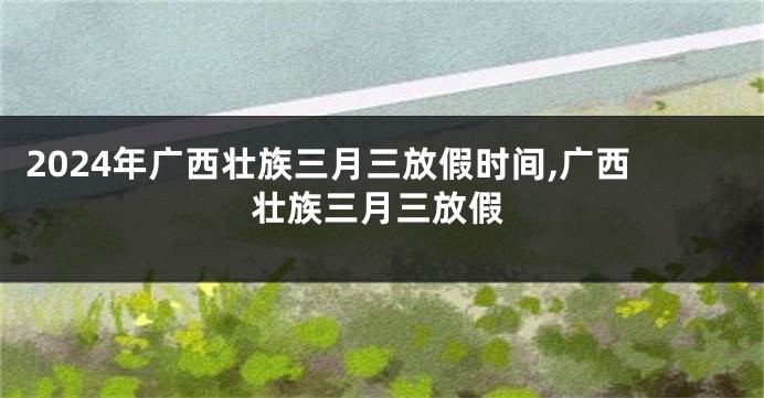 2024年广西壮族三月三放假时间,广西壮族三月三放假