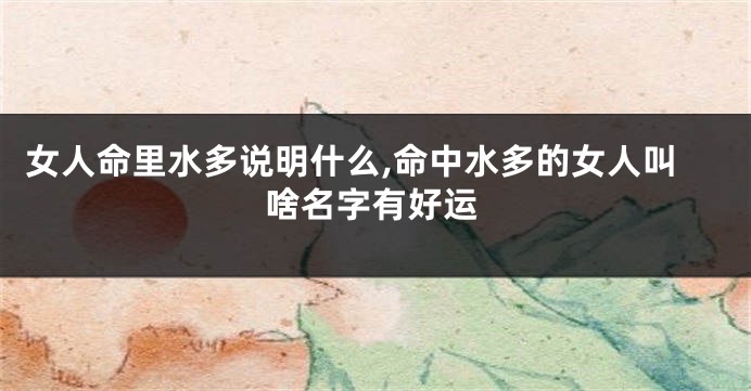 女人命里水多说明什么,命中水多的女人叫啥名字有好运