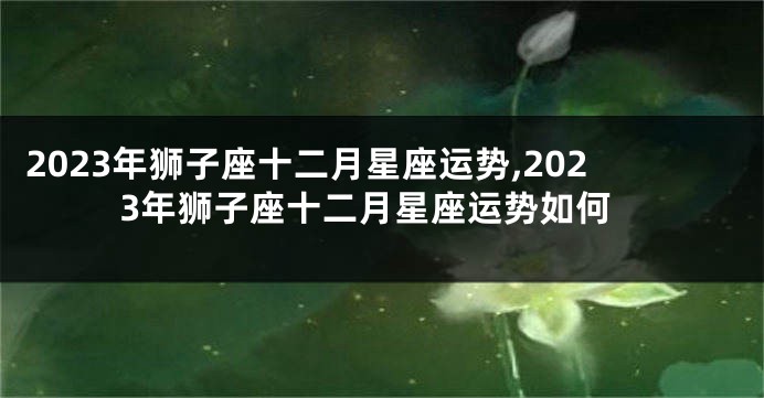 2023年狮子座十二月星座运势,2023年狮子座十二月星座运势如何