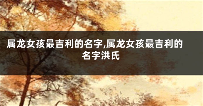 属龙女孩最吉利的名字,属龙女孩最吉利的名字洪氏