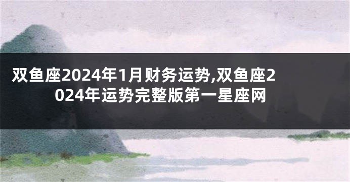 双鱼座2024年1月财务运势,双鱼座2024年运势完整版第一星座网