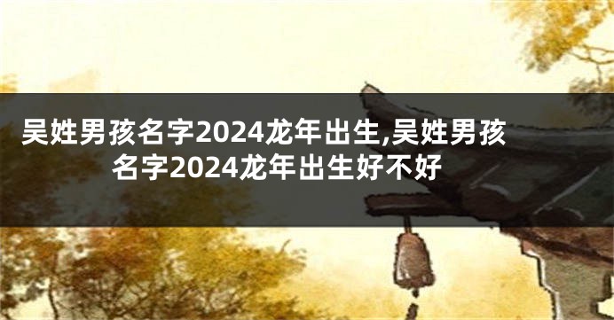 吴姓男孩名字2024龙年出生,吴姓男孩名字2024龙年出生好不好