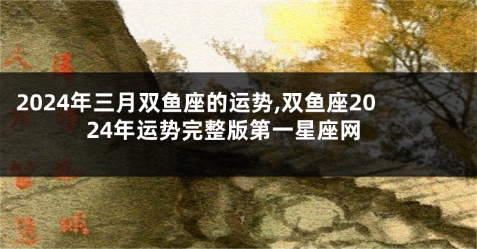 2024年三月双鱼座的运势,双鱼座2024年运势完整版第一星座网
