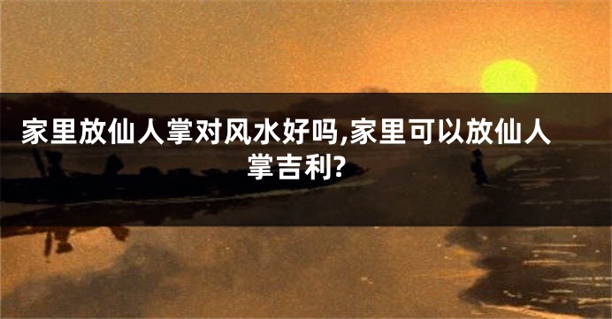 家里放仙人掌对风水好吗,家里可以放仙人掌吉利?