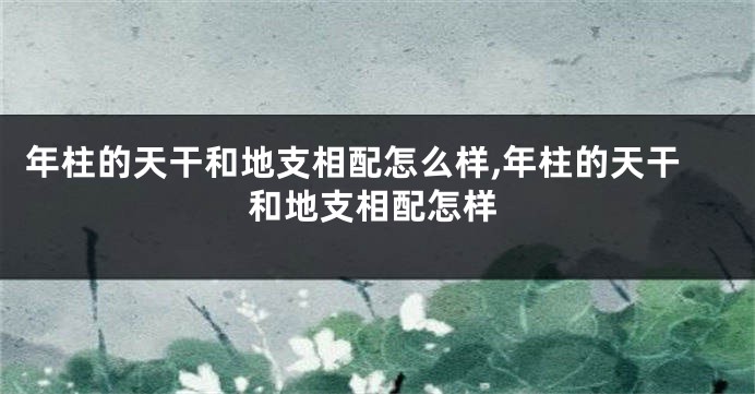 年柱的天干和地支相配怎么样,年柱的天干和地支相配怎样