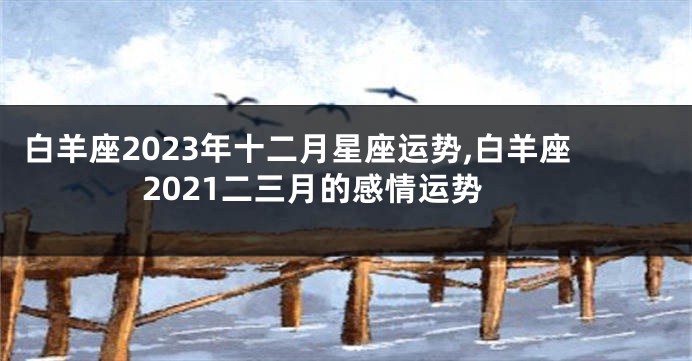 白羊座2023年十二月星座运势,白羊座2021二三月的感情运势