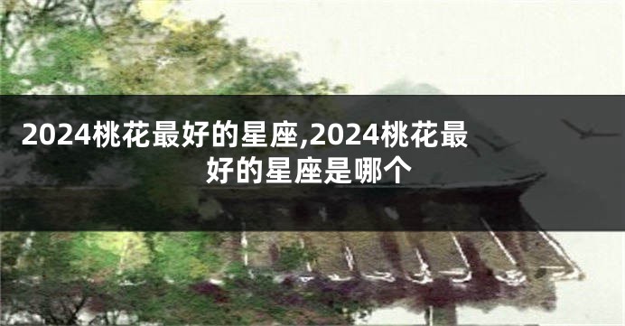 2024桃花最好的星座,2024桃花最好的星座是哪个
